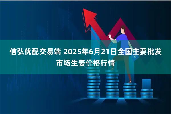 信弘优配交易端 2025年6月21日全国主要批发市场生姜价格行情