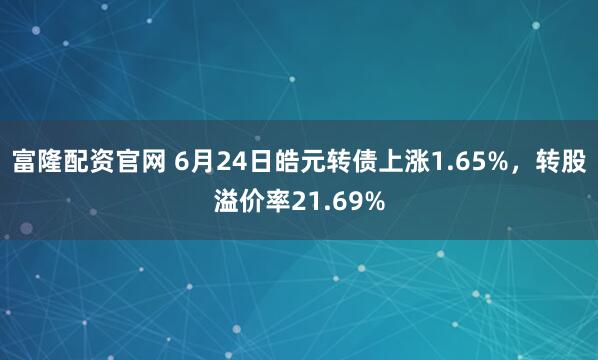 富隆配资官网 6月24日皓元转债上涨1.65%，转股溢价率21.69%
