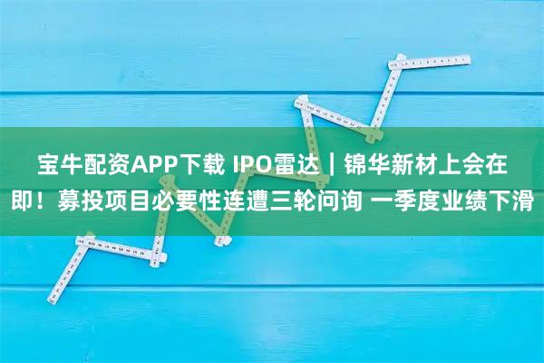 宝牛配资APP下载 IPO雷达｜锦华新材上会在即！募投项目必要性连遭三轮问询 一季度业绩下滑