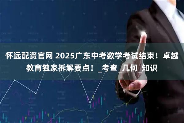 怀远配资官网 2025广东中考数学考试结束！卓越教育独家拆解要点！_考查_几何_知识