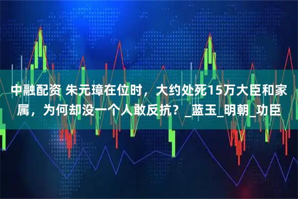 中融配资 朱元璋在位时，大约处死15万大臣和家属，为何却没一个人敢反抗？_蓝玉_明朝_功臣