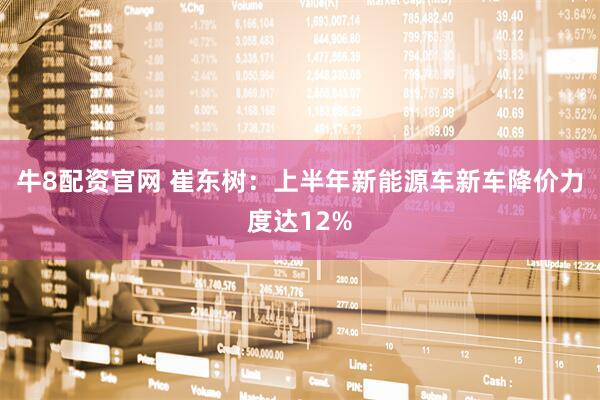 牛8配资官网 崔东树：上半年新能源车新车降价力度达12%