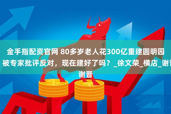 金手指配资官网 80多岁老人花300亿重建圆明园，被专家批评反对，现在建好了吗？_徐文荣_横店_谢晋