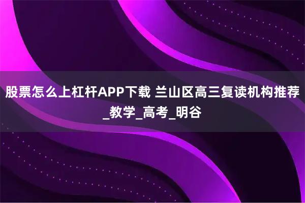 股票怎么上杠杆APP下载 兰山区高三复读机构推荐_教学_高考_明谷