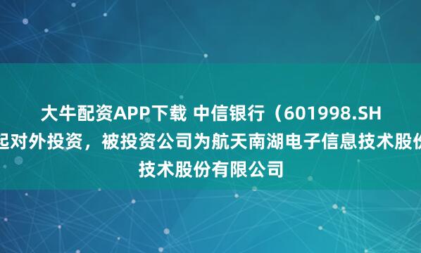 大牛配资APP下载 中信银行（601998.SH）新增一起对外投资，被投资公司为航天南湖电子信息技术股份有限公司