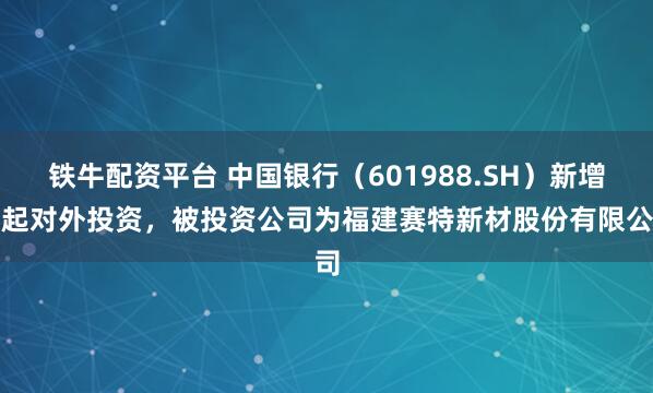 铁牛配资平台 中国银行（601988.SH）新增一起对外投资，被投资公司为福建赛特新材股份有限公司