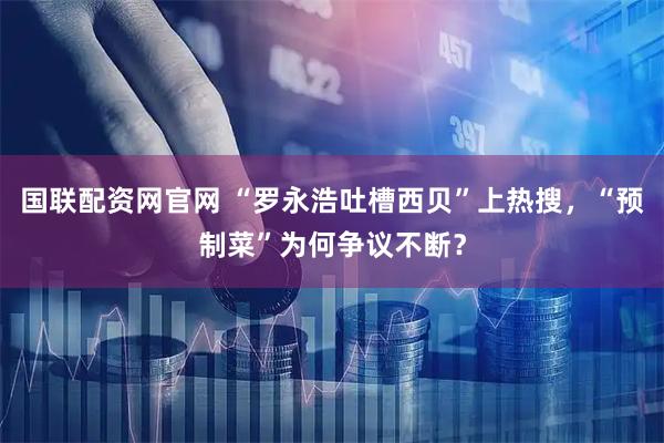 国联配资网官网 “罗永浩吐槽西贝”上热搜，“预制菜”为何争议不断？