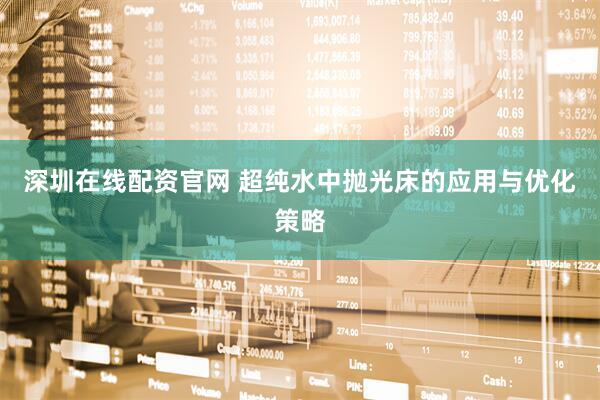 深圳在线配资官网 超纯水中抛光床的应用与优化策略