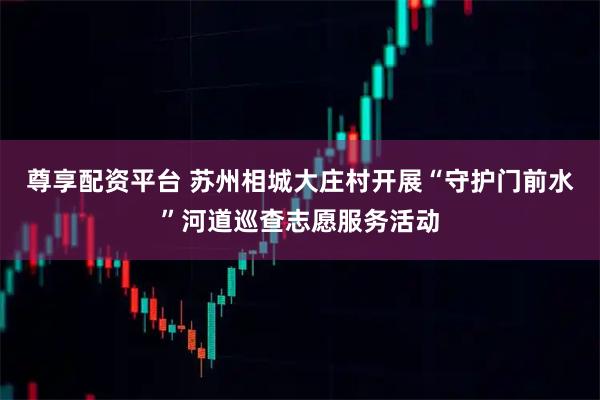 尊享配资平台 苏州相城大庄村开展“守护门前水”河道巡查志愿服务活动