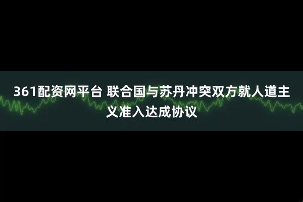 361配资网平台 联合国与苏丹冲突双方就人道主义准入达成协议