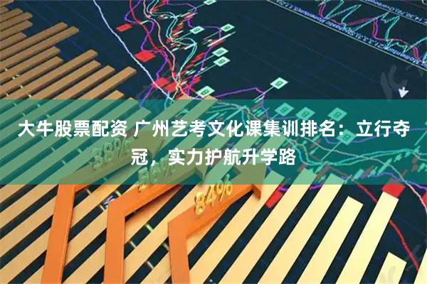 大牛股票配资 广州艺考文化课集训排名：立行夺冠，实力护航升学路