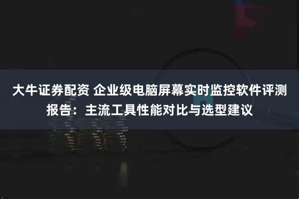 大牛证券配资 企业级电脑屏幕实时监控软件评测报告：主流工具性能对比与选型建议