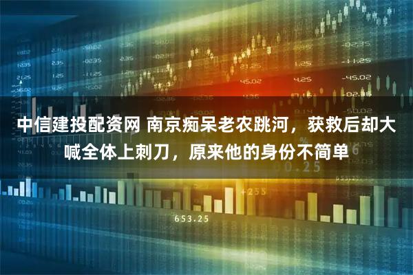 中信建投配资网 南京痴呆老农跳河，获救后却大喊全体上刺刀，原来他的身份不简单