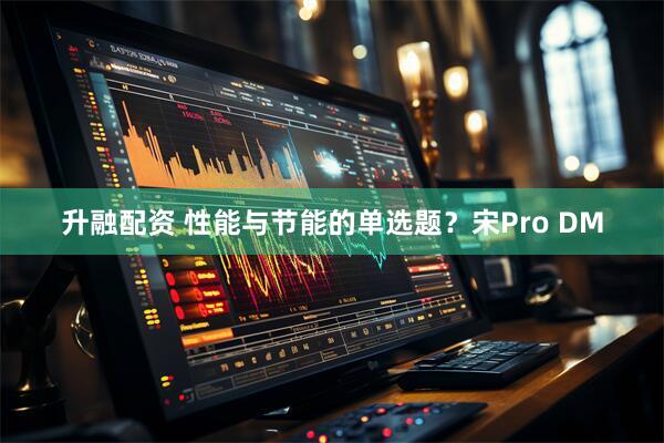 升融配资 性能与节能的单选题？宋Pro DM