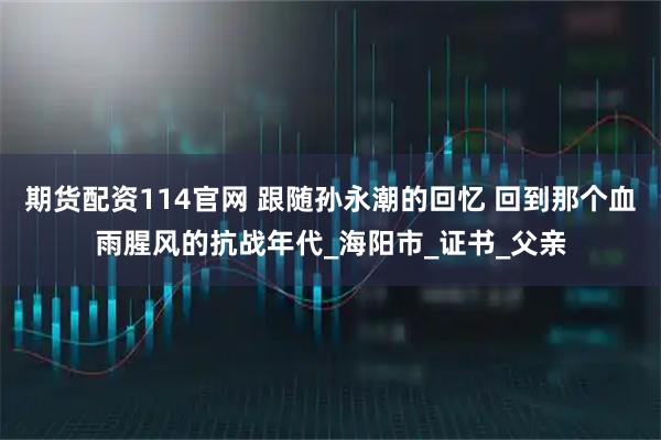 期货配资114官网 跟随孙永潮的回忆 回到那个血雨腥风的抗战年代_海阳市_证书_父亲