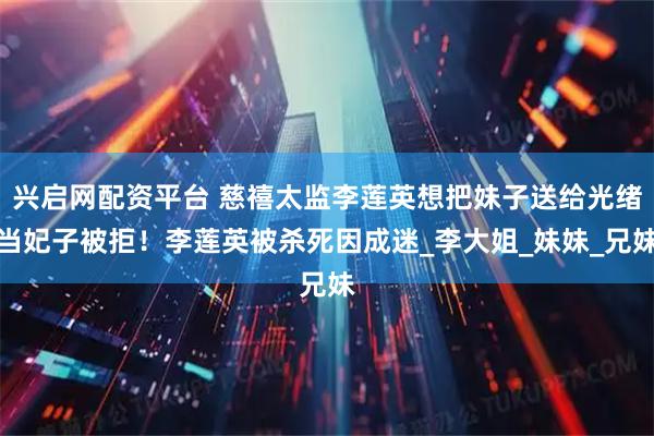 兴启网配资平台 慈禧太监李莲英想把妹子送给光绪当妃子被拒！李莲英被杀死因成迷_李大姐_妹妹_兄妹