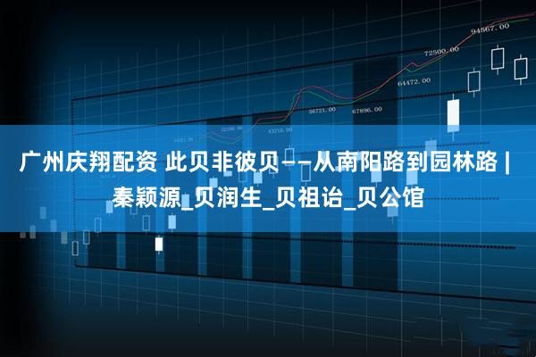 广州庆翔配资 此贝非彼贝——从南阳路到园林路 | 秦颖源_贝润生_贝祖诒_贝公馆