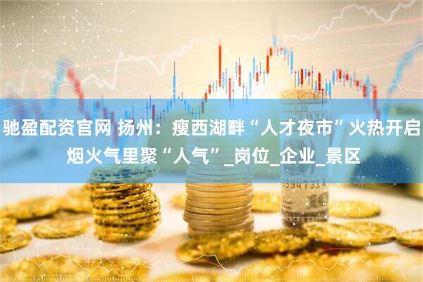 驰盈配资官网 扬州：瘦西湖畔“人才夜市”火热开启 烟火气里聚“人气”_岗位_企业_景区