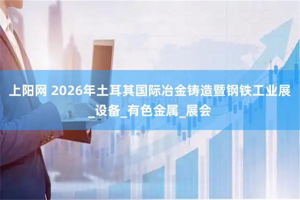 上阳网 2026年土耳其国际冶金铸造暨钢铁工业展_设备_有色金属_展会