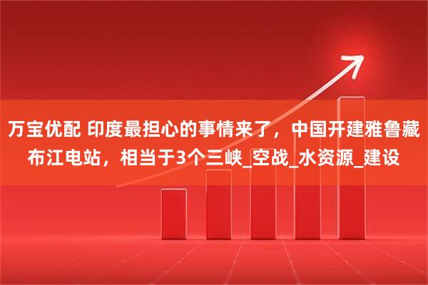 万宝优配 印度最担心的事情来了，中国开建雅鲁藏布江电站，相当于3个三峡_空战_水资源_建设