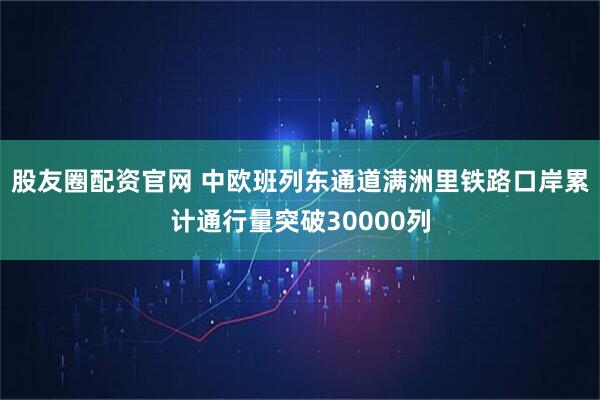 股友圈配资官网 中欧班列东通道满洲里铁路口岸累计通行量突破30000列