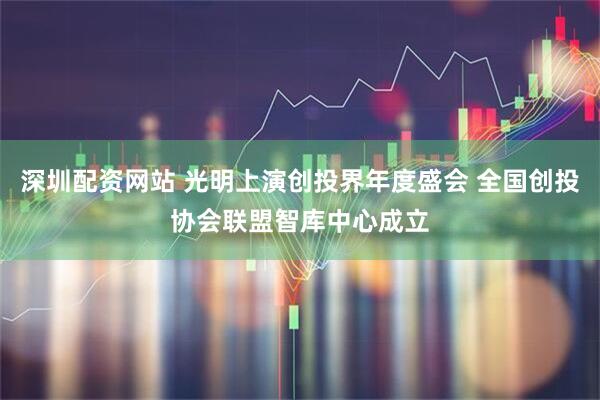 深圳配资网站 光明上演创投界年度盛会 全国创投协会联盟智库中心成立