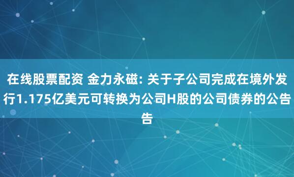 在线股票配资 金力永磁: 关于子公司完成在境外发行1.175亿美元可转换为公司H股的公司债券的公告