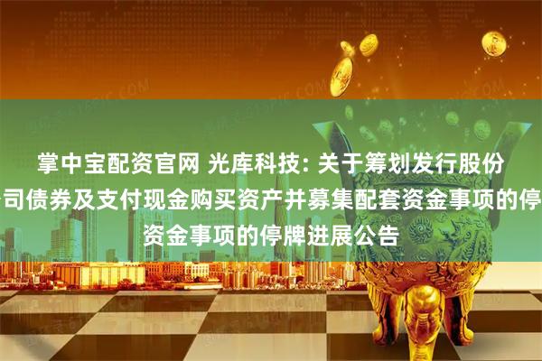 掌中宝配资官网 光库科技: 关于筹划发行股份和可转换公司债券及支付现金购买资产并募集配套资金事项的停牌进展公告