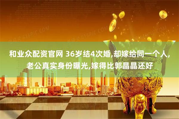 和业众配资官网 36岁结4次婚,却嫁给同一个人,老公真实身份曝光,嫁得比郭晶晶还好