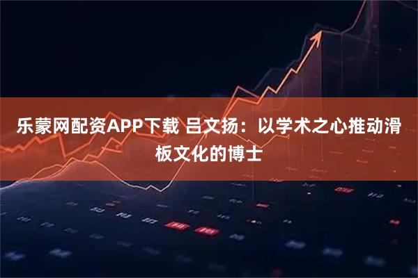 乐蒙网配资APP下载 吕文扬：以学术之心推动滑板文化的博士