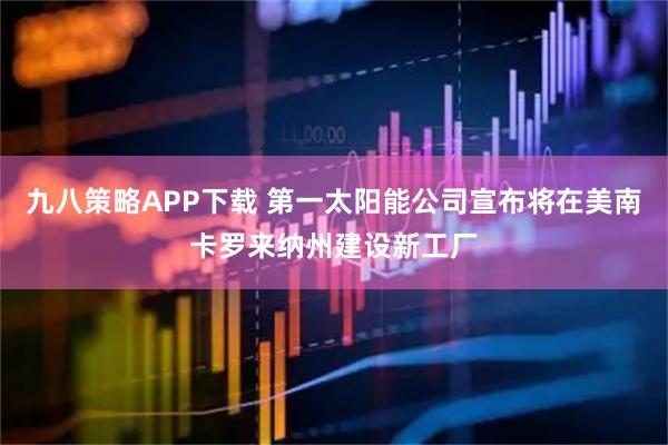 九八策略APP下载 第一太阳能公司宣布将在美南卡罗来纳州建设新工厂