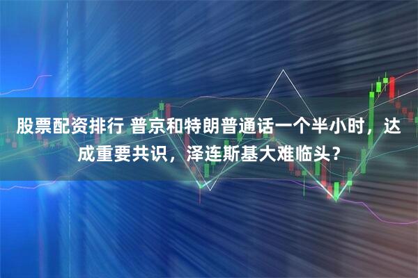 股票配资排行 普京和特朗普通话一个半小时，达成重要共识，泽连斯基大难临头？