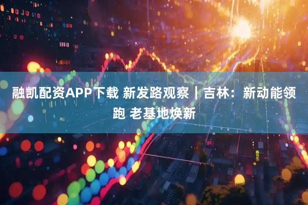 融凯配资APP下载 新发路观察｜吉林：新动能领跑 老基地焕新